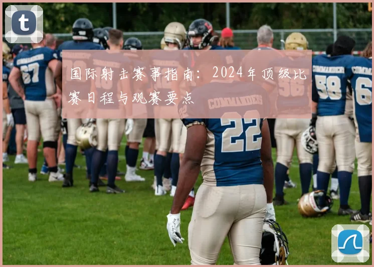 国际射击赛事指南:2024年顶级比赛日程与观赛要点
