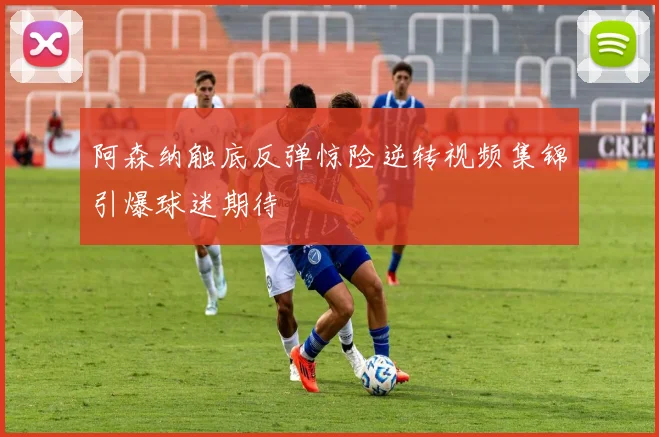 阿森纳触底反弹惊险逆转视频集锦引爆球迷期待