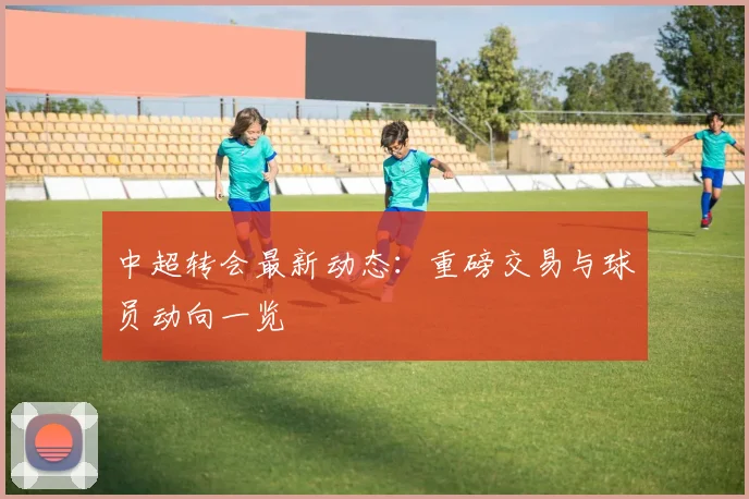 中超转会最新动态:重磅交易与球员动向一览