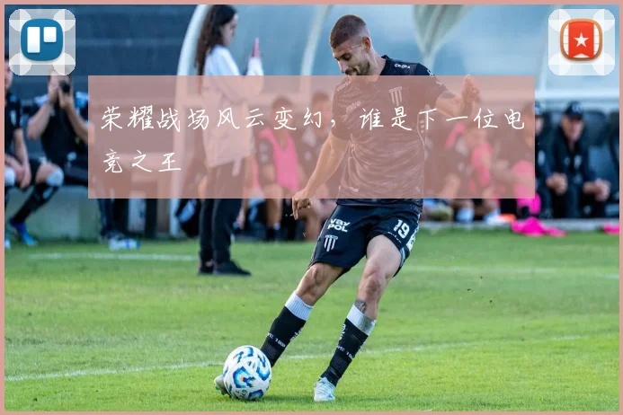 荣耀战场风云变幻，谁是下一位电竞之王