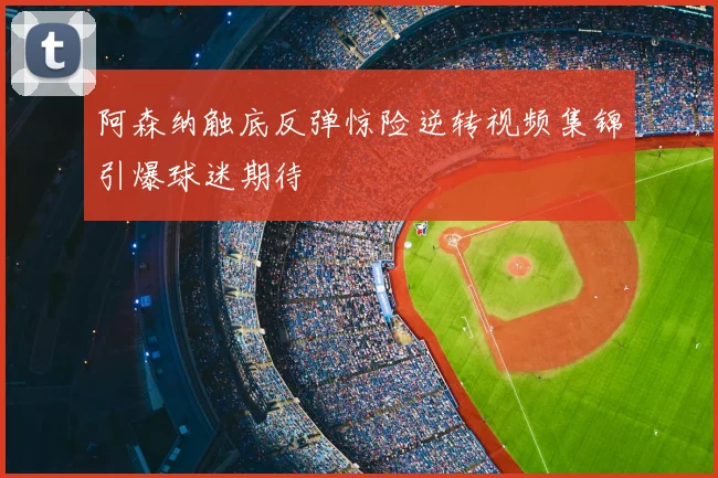 阿森纳触底反弹惊险逆转视频集锦引爆球迷期待